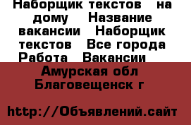 Наборщик текстов ( на дому) › Название вакансии ­ Наборщик текстов - Все города Работа » Вакансии   . Амурская обл.,Благовещенск г.